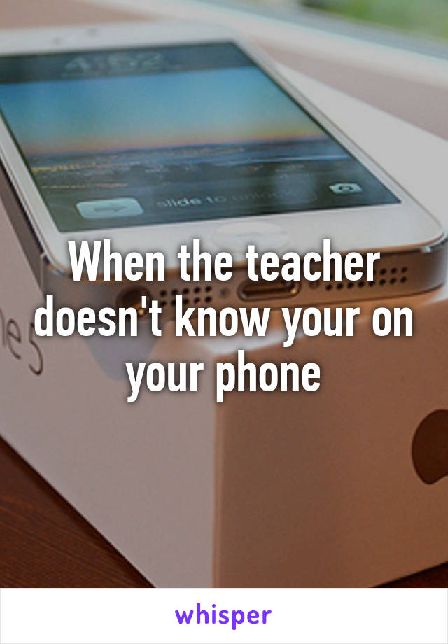 When the teacher doesn't know your on your phone