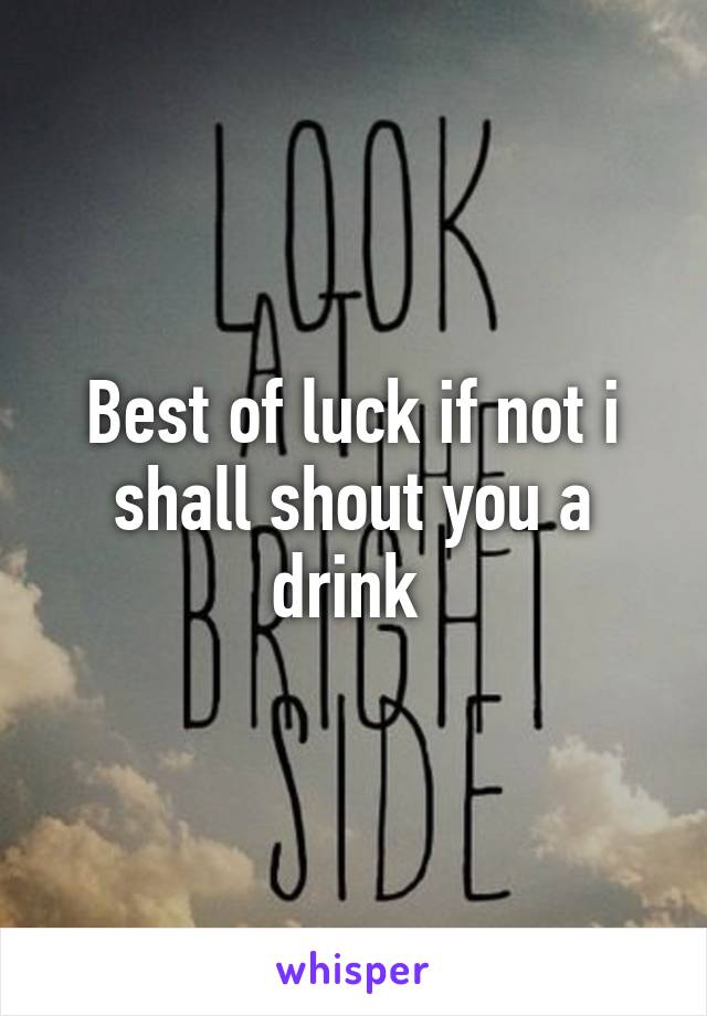 Best of luck if not i shall shout you a drink 