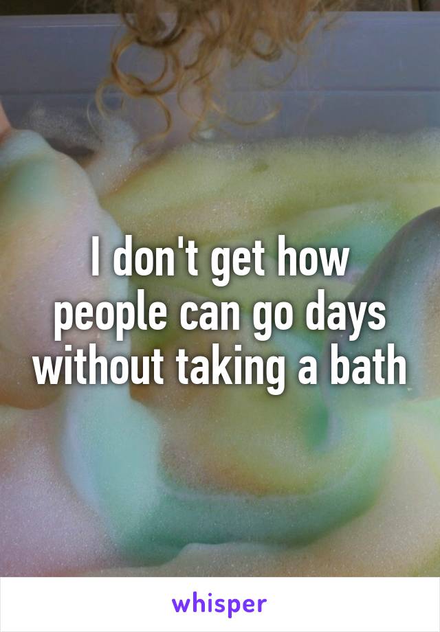 I don't get how people can go days without taking a bath