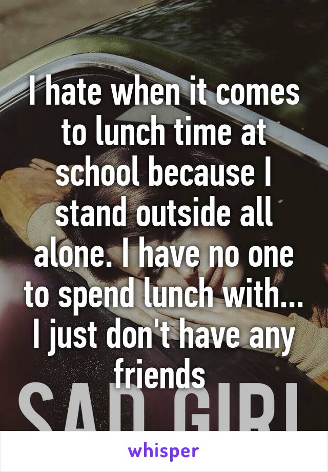 I hate when it comes to lunch time at school because I stand outside all alone. I have no one to spend lunch with...
I just don't have any friends 