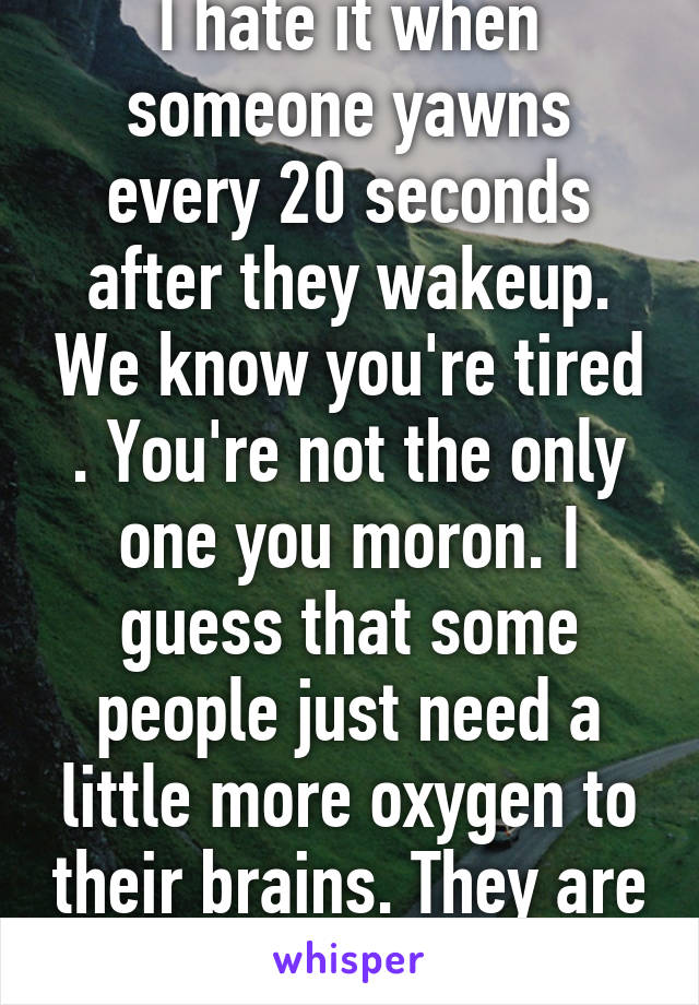 I hate it when someone yawns every 20 seconds after they wakeup. We know you're tired . You're not the only one you moron. I guess that some people just need a little more oxygen to their brains. They are mentally inept.