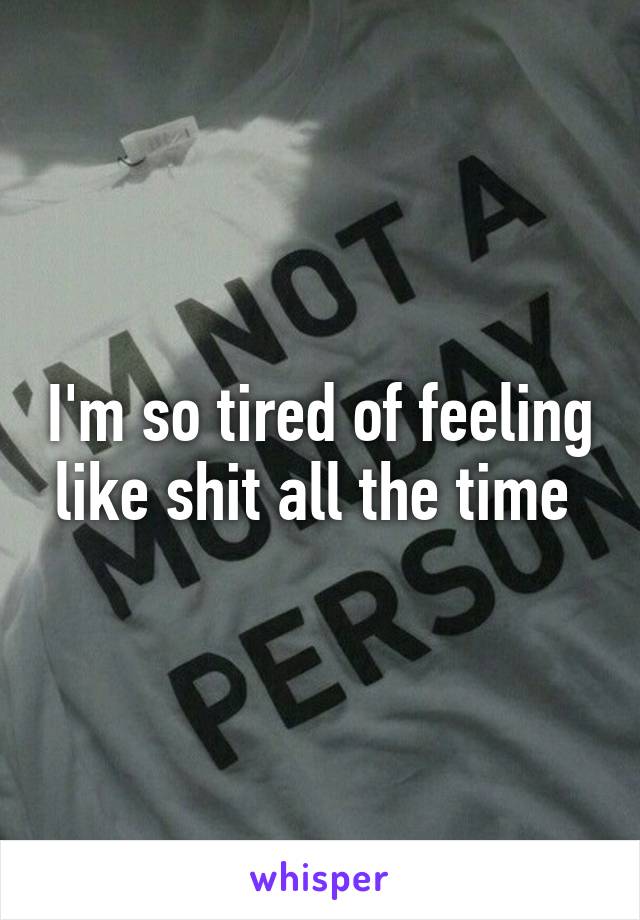 I'm so tired of feeling like shit all the time 