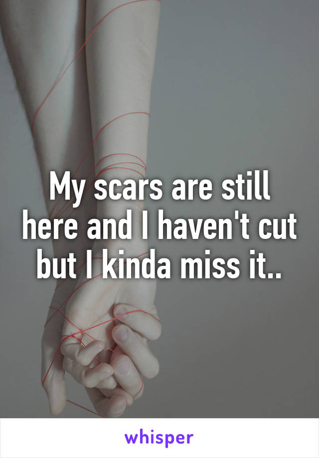 My scars are still here and I haven't cut but I kinda miss it..