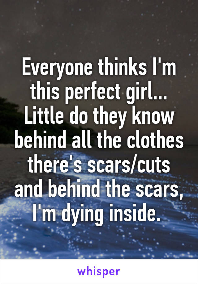 Everyone thinks I'm this perfect girl... Little do they know behind all the clothes there's scars/cuts and behind the scars, I'm dying inside. 