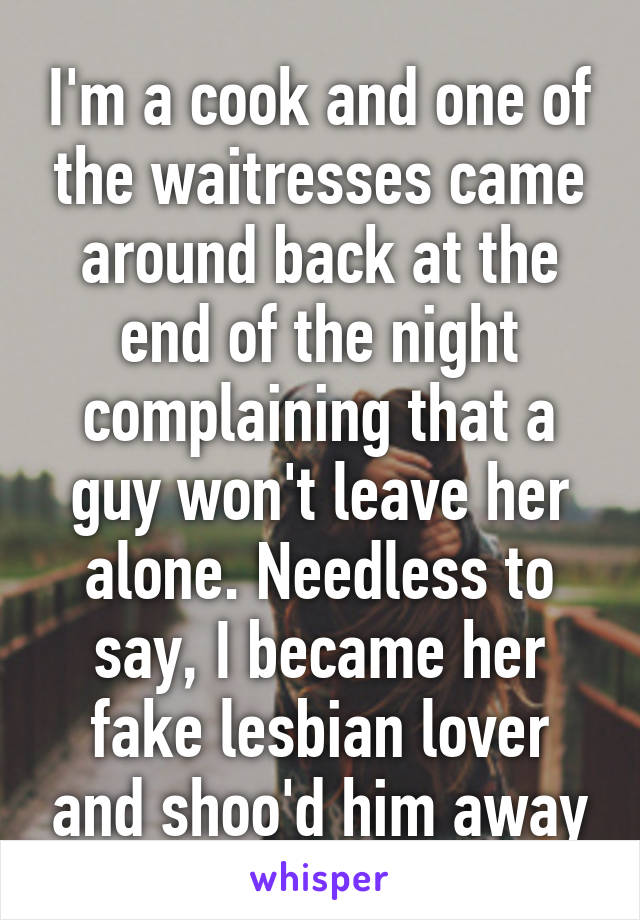 I'm a cook and one of the waitresses came around back at the end of the night complaining that a guy won't leave her alone. Needless to say, I became her fake lesbian lover and shoo'd him away