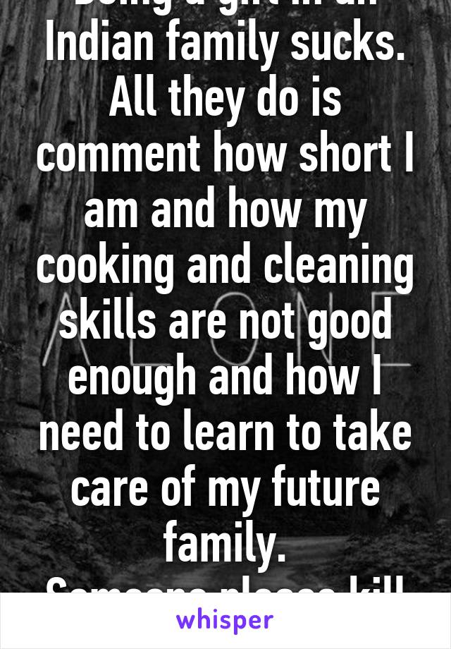 Being a girl in an Indian family sucks.
All they do is comment how short I am and how my cooking and cleaning skills are not good enough and how I need to learn to take care of my future family.
Someone please kill me.