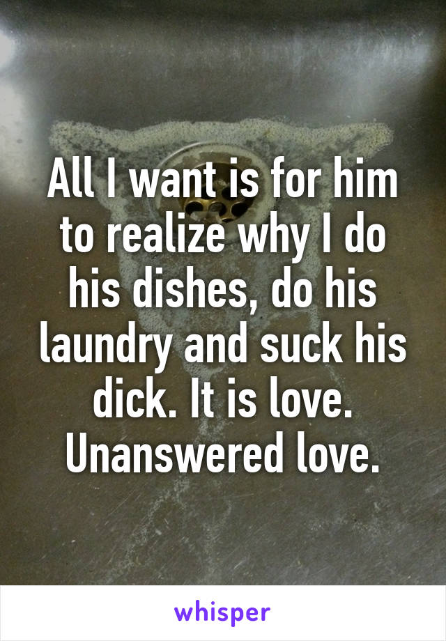 All I want is for him to realize why I do his dishes, do his laundry and suck his dick. It is love. Unanswered love.