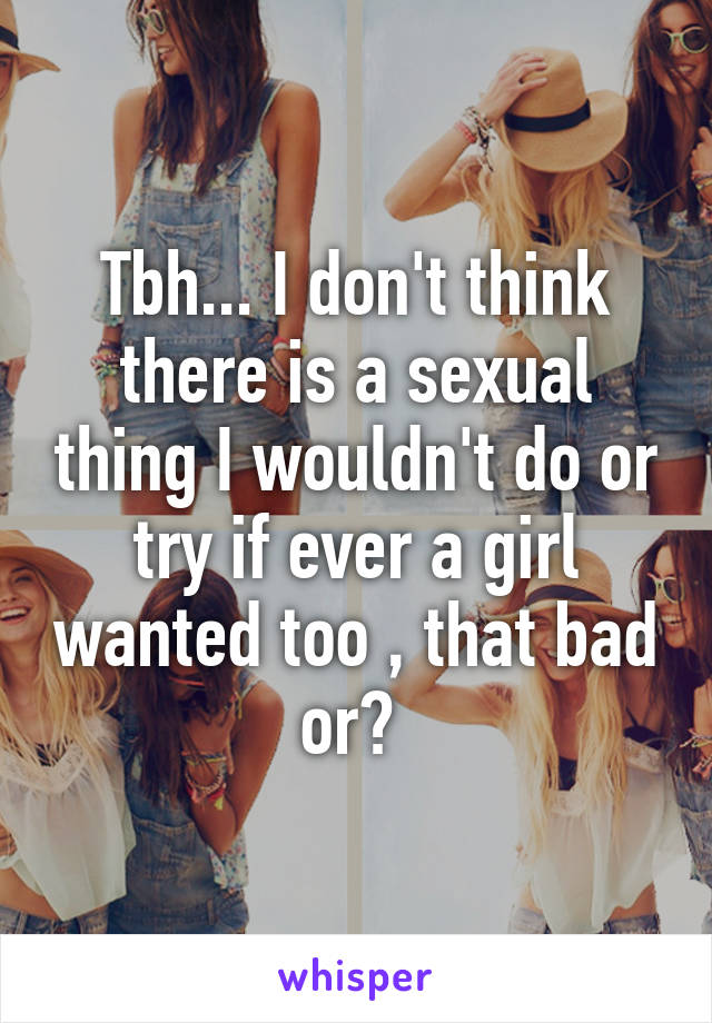 Tbh... I don't think there is a sexual thing I wouldn't do or try if ever a girl wanted too , that bad or? 