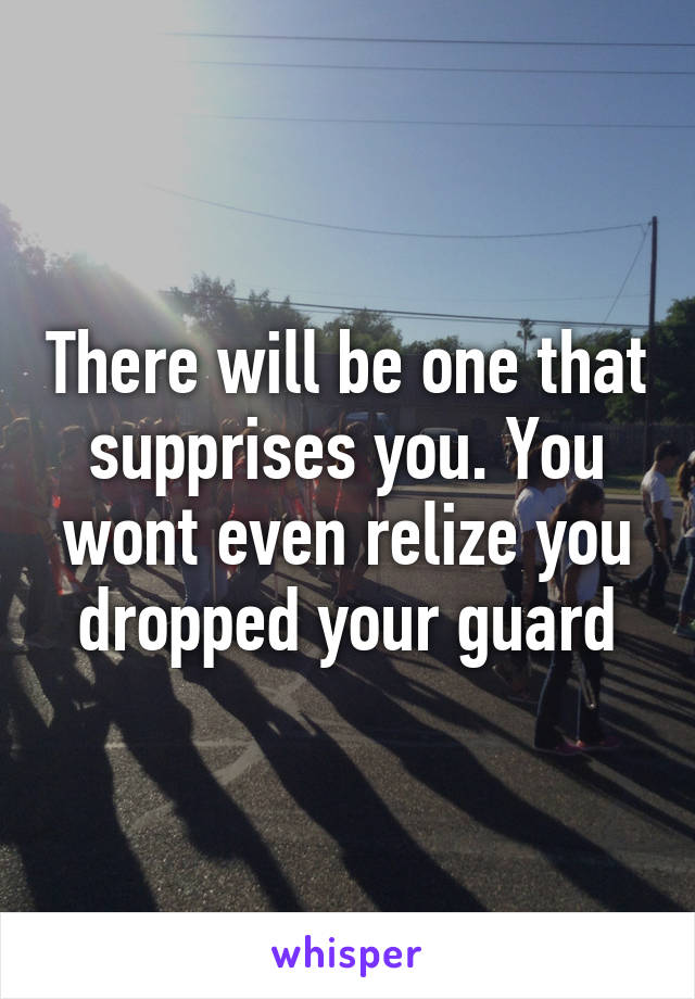 There will be one that supprises you. You wont even relize you dropped your guard