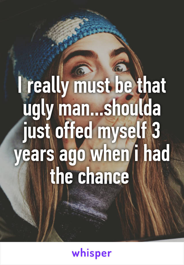 I really must be that ugly man...shoulda just offed myself 3 years ago when i had the chance 