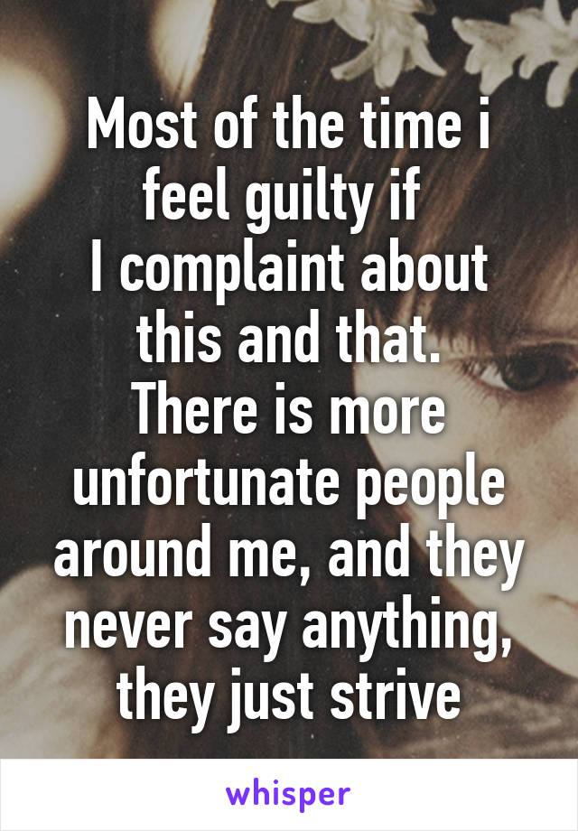 Most of the time i feel guilty if 
I complaint about this and that.
There is more unfortunate people around me, and they never say anything, they just strive