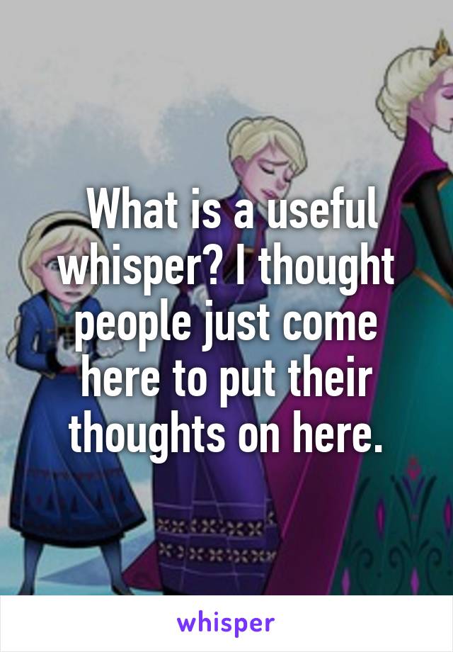  What is a useful whisper? I thought people just come here to put their thoughts on here.