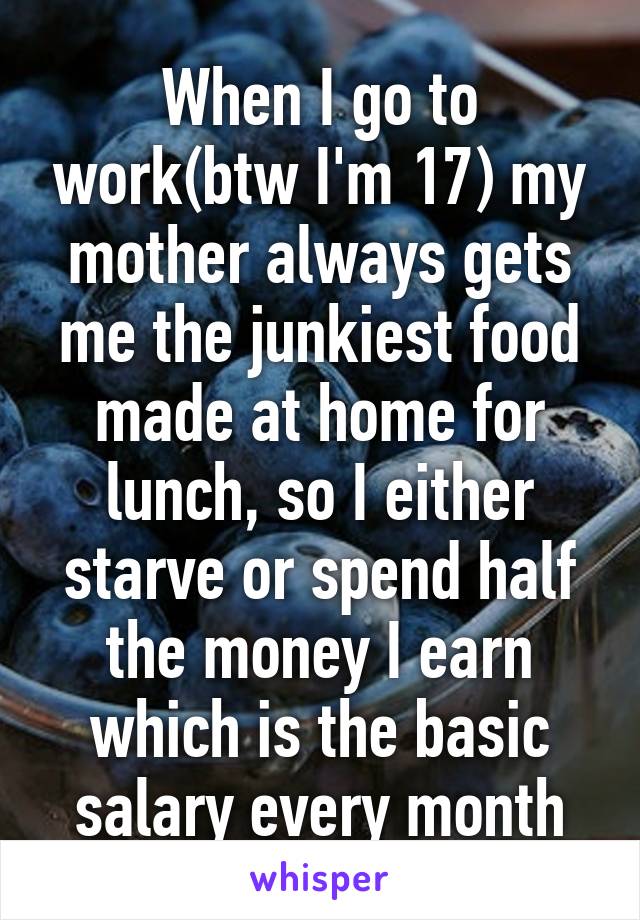 When I go to work(btw I'm 17) my mother always gets me the junkiest food made at home for lunch, so I either starve or spend half the money I earn which is the basic salary every month