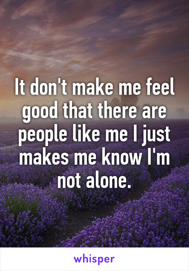 It don't make me feel good that there are people like me I just makes me know I'm not alone.