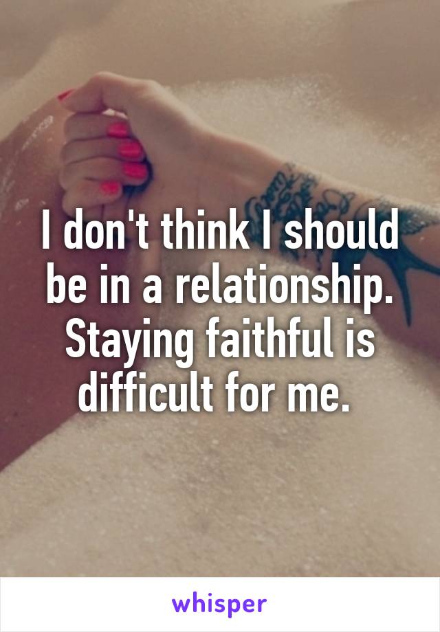 I don't think I should be in a relationship. Staying faithful is difficult for me. 