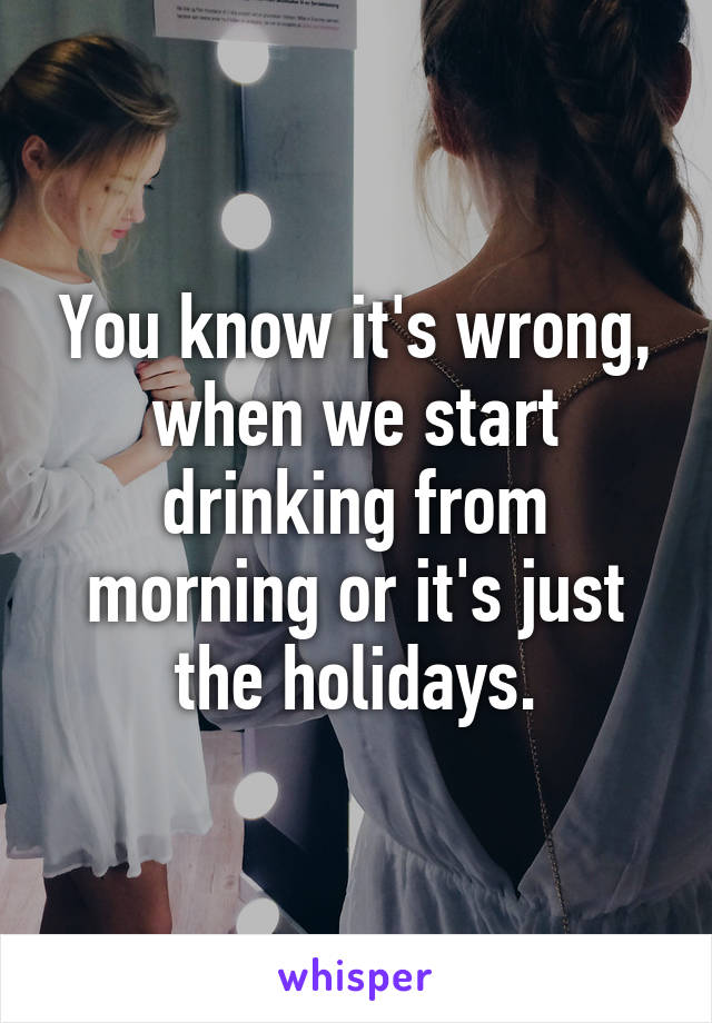 You know it's wrong, when we start drinking from morning or it's just the holidays.