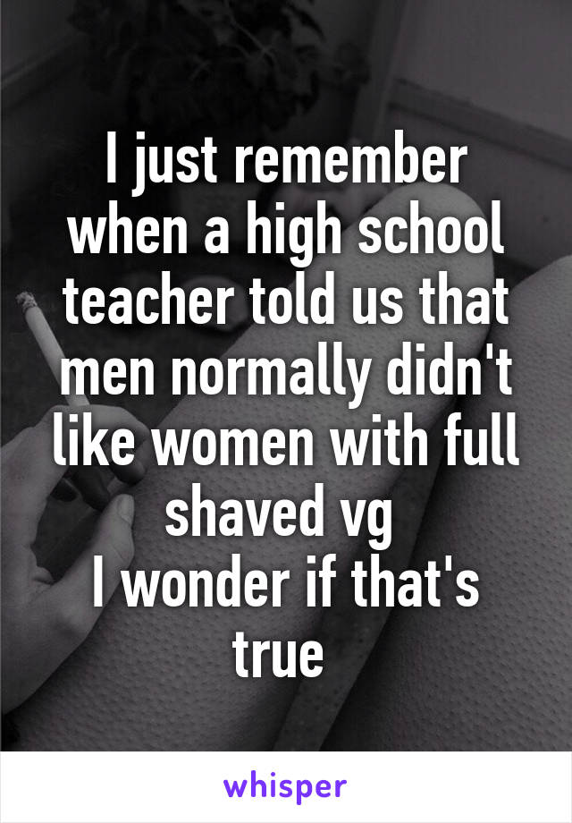 I just remember when a high school teacher told us that men normally didn't like women with full shaved vg 
I wonder if that's true 