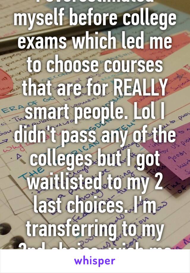 I overestimated myself before college exams which led me to choose courses that are for REALLY smart people. Lol I didn't pass any of the colleges but I got waitlisted to my 2 last choices. I'm transferring to my 2nd choice. wish me luck