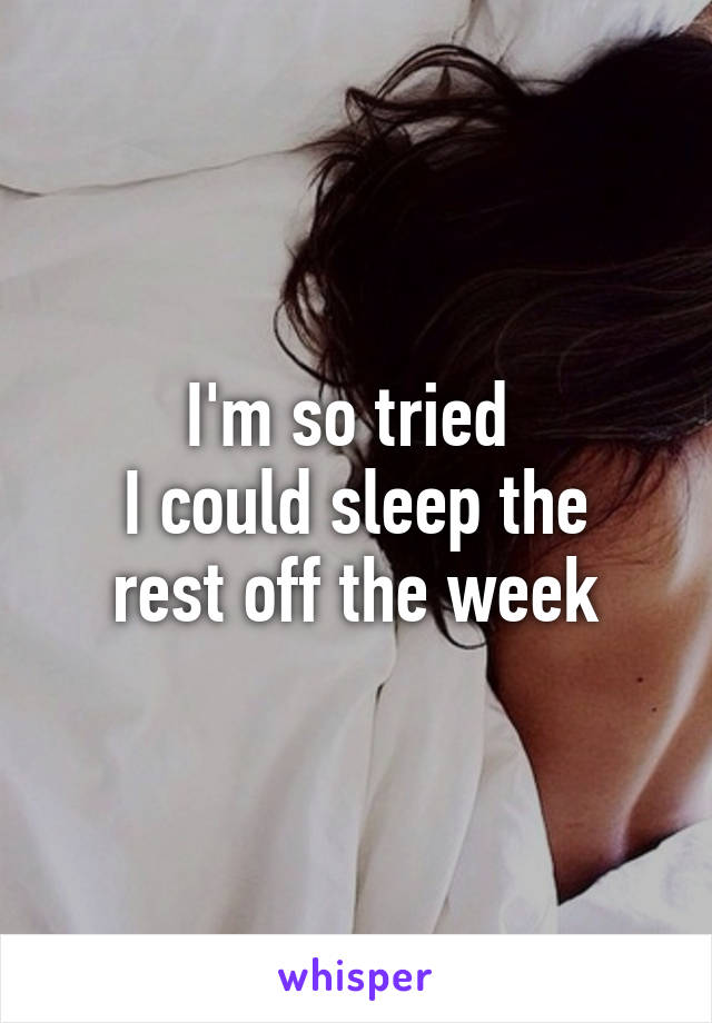 I'm so tried 
I could sleep the rest off the week