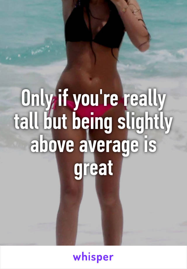 Only if you're really tall but being slightly above average is great