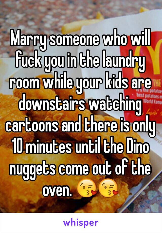 Marry someone who will fuck you in the laundry room while your kids are downstairs watching cartoons and there is only 10 minutes until the Dino nuggets come out of the oven. 😘😘