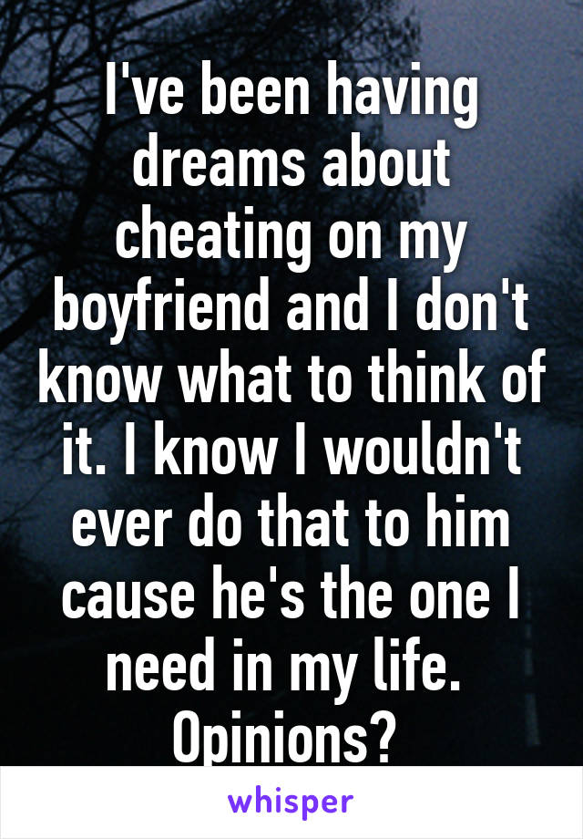 I've been having dreams about cheating on my boyfriend and I don't know what to think of it. I know I wouldn't ever do that to him cause he's the one I need in my life. 
Opinions? 