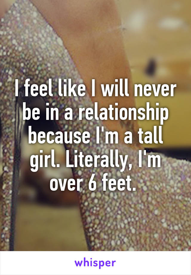 I feel like I will never be in a relationship because I'm a tall girl. Literally, I'm over 6 feet. 