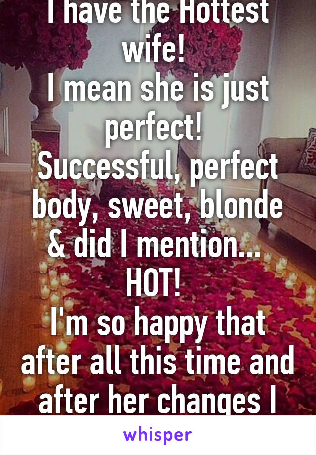 I have the Hottest wife! 
I mean she is just perfect! 
Successful, perfect body, sweet, blonde & did I mention... 
HOT! 
I'm so happy that after all this time and after her changes I still feel this way!