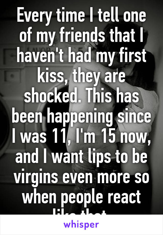 Every time I tell one of my friends that I haven't had my first kiss, they are shocked. This has been happening since I was 11, I'm 15 now, and I want lips to be virgins even more so when people react like that.