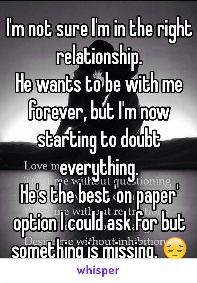 I'm not sure I'm in the right relationship. 
He wants to be with me forever, but I'm now starting to doubt everything. 
He's the best 'on paper' option I could ask for but something is missing. 😔