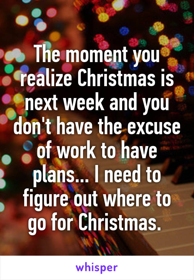 The moment you realize Christmas is next week and you don't have the excuse of work to have plans... I need to figure out where to go for Christmas. 