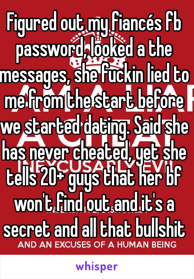 Figured out my fiancés fb password, looked a the messages, she fuckin lied to me from the start before we started dating. Said she has never cheated, yet she tells 20+ guys that her bf won't find out and it's a secret and all that bullshit