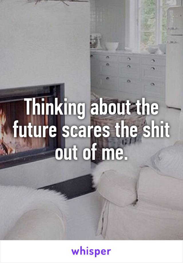 Thinking about the future scares the shit out of me.