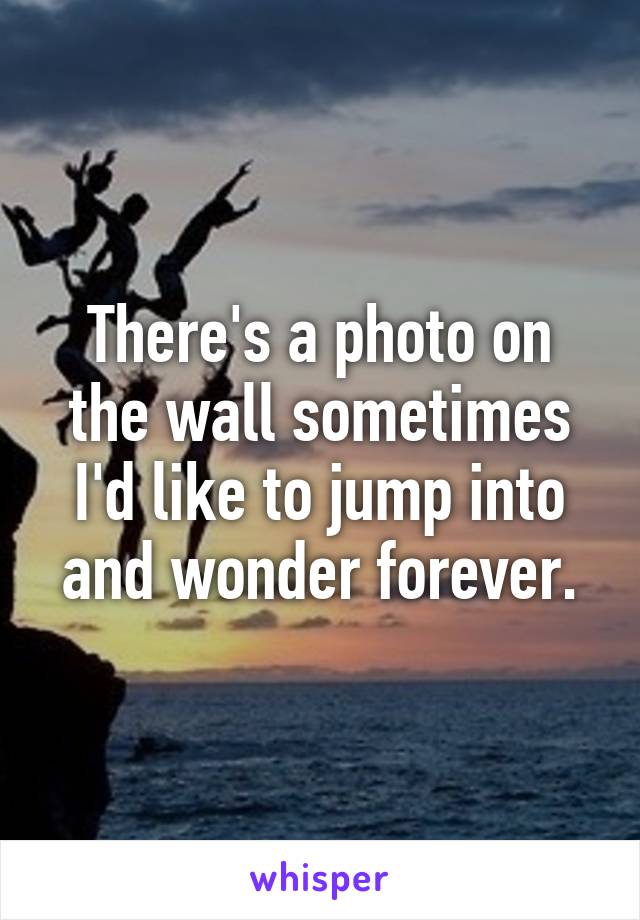 There's a photo on the wall sometimes I'd like to jump into and wonder forever.