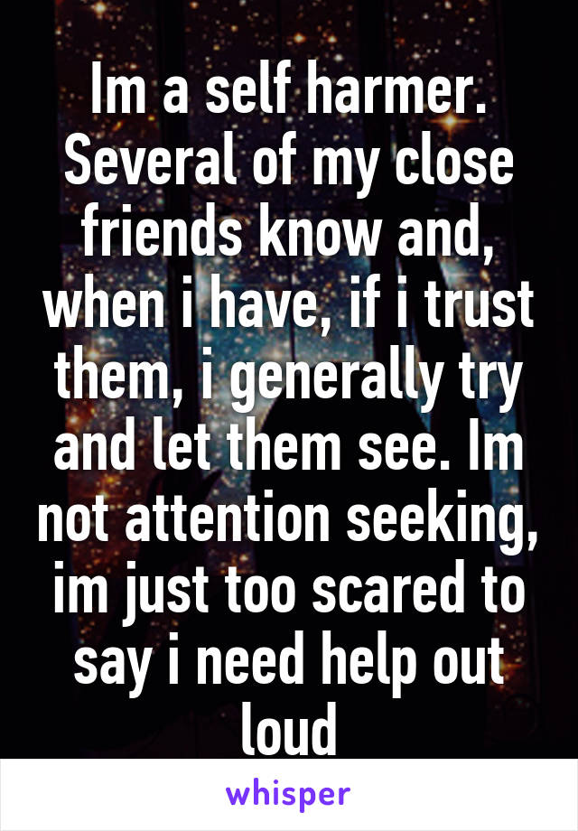 Im a self harmer. Several of my close friends know and, when i have, if i trust them, i generally try and let them see. Im not attention seeking, im just too scared to say i need help out loud