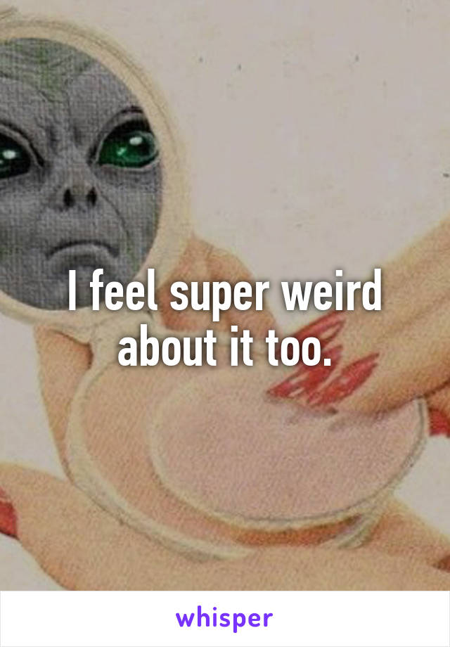 I feel super weird about it too.