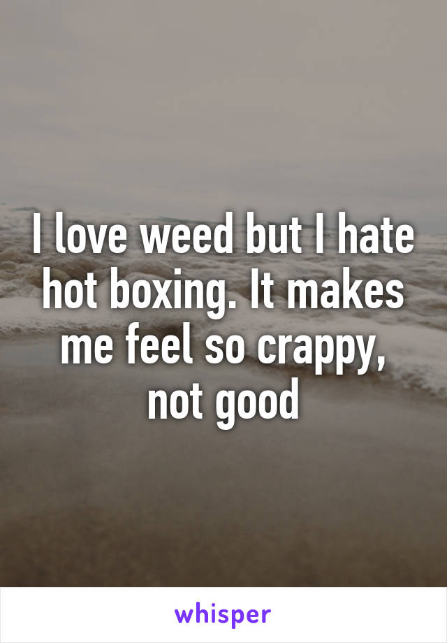 I love weed but I hate hot boxing. It makes me feel so crappy, not good