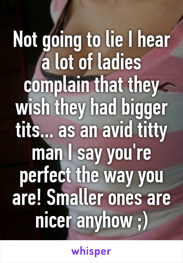 Not going to lie I hear a lot of ladies complain that they wish they had bigger tits... as an avid titty man I say you're perfect the way you are! Smaller ones are nicer anyhow ;)