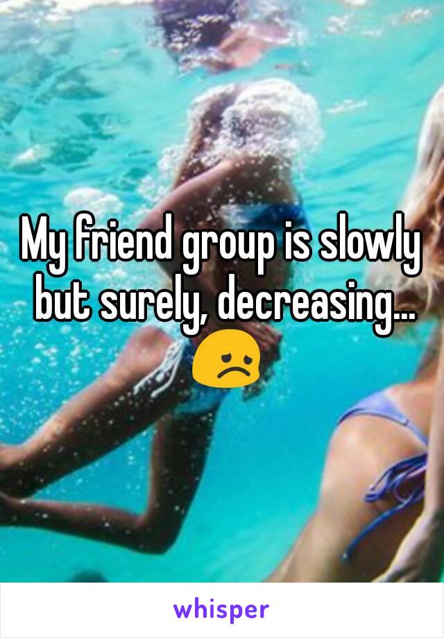 My friend group is slowly but surely, decreasing... 😞