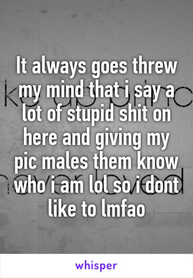 It always goes threw my mind that i say a lot of stupid shit on here and giving my pic males them know who i am lol so i dont like to lmfao