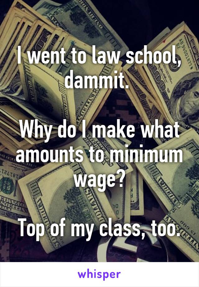 I went to law school, dammit. 

Why do I make what amounts to minimum wage?

Top of my class, too.