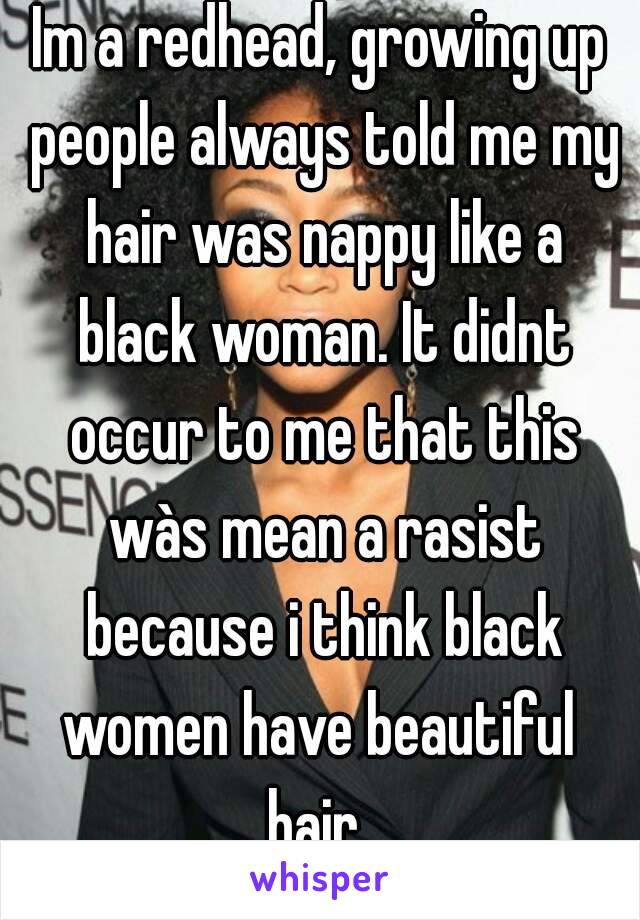 Im a redhead, growing up people always told me my hair was nappy like a black woman. It didnt occur to me that this wàs mean a rasist because i think black women have beautiful  hair. 