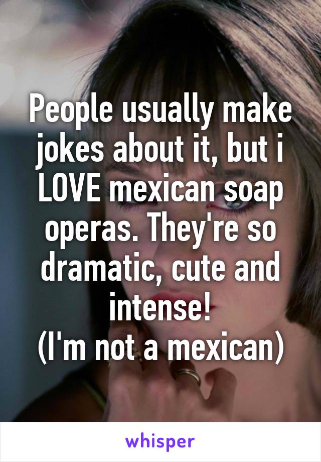 People usually make jokes about it, but i LOVE mexican soap operas. They're so dramatic, cute and intense!
(I'm not a mexican)