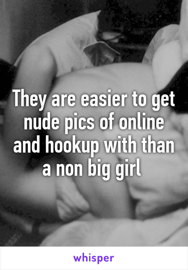 They are easier to get nude pics of online and hookup with than a non big girl 