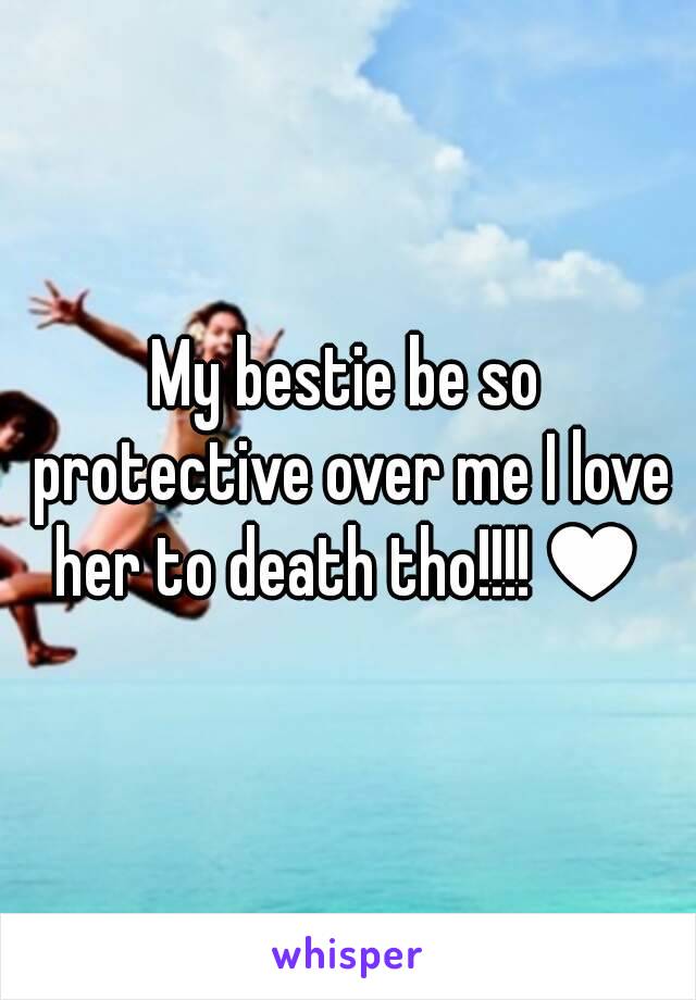 My bestie be so protective over me I love her to death tho!!!!♥