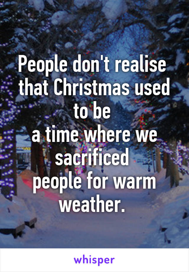 People don't realise 
that Christmas used to be 
a time where we sacrificed 
people for warm weather. 