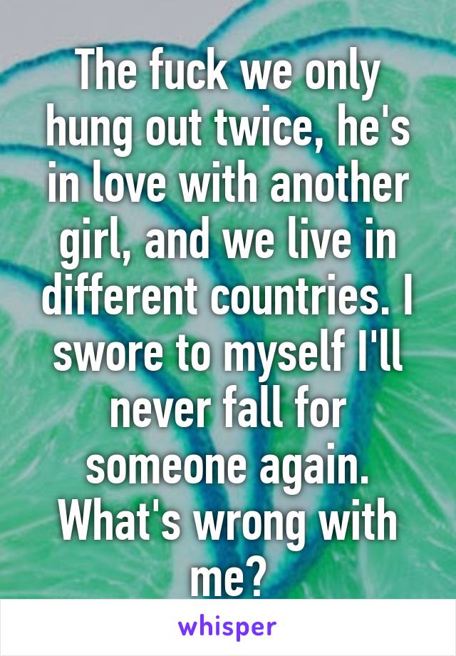 The fuck we only hung out twice, he's in love with another girl, and we live in different countries. I swore to myself I'll never fall for someone again.
What's wrong with me?