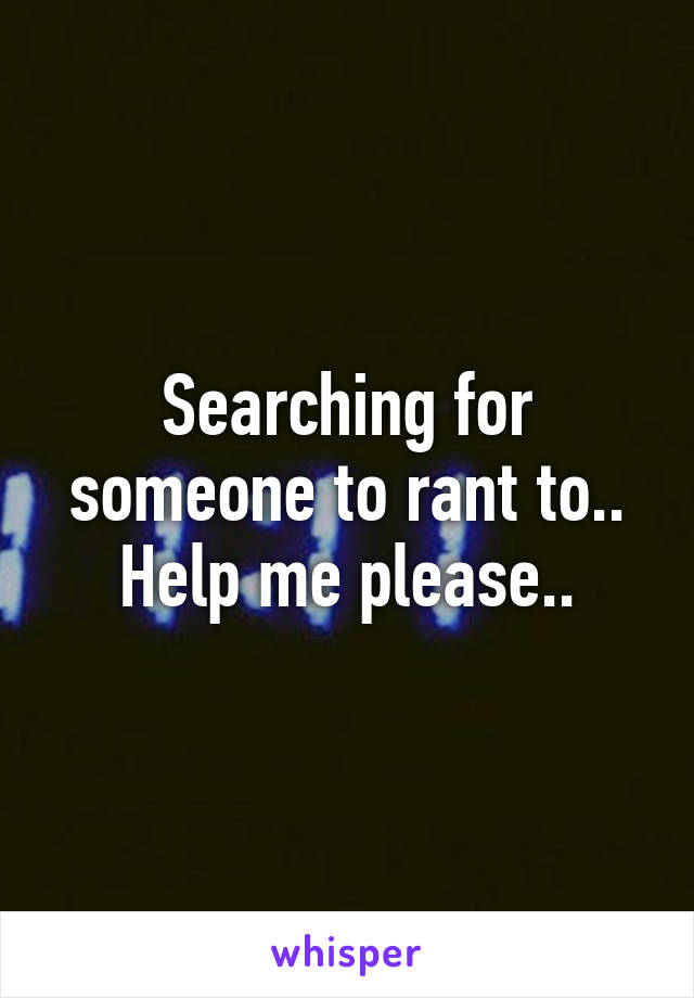 Searching for someone to rant to.. Help me please..