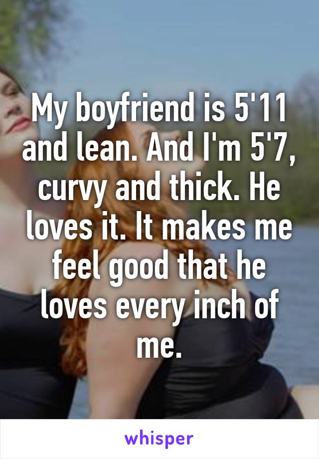 My boyfriend is 5'11 and lean. And I'm 5'7, curvy and thick. He loves it. It makes me feel good that he loves every inch of me.