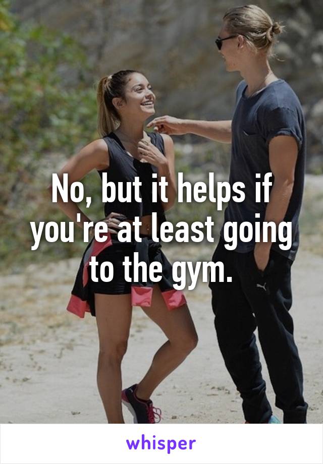 No, but it helps if you're at least going to the gym.